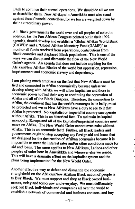 Bank to continue their normal operations. We should doall we can 10 destabilize them. New Afrikans in Amerikkka must also stand against these financial controllers, for we too are weighted down by their extraordinary power.  All Black governments the world over and all peoples of color, in addition, (as the Pan-African Congress pointed out in their 1992 agenda), should develop and establish a "Global Afrikan World Bank (GAWB)" and a "Global Afrikan Monetary Fund (GAMPF)" to monitor all funds received from reparations, contributions from Black countries and displaced Black populations. This is one of the ways we can disrupt and dismantle the flow of the New World Order’s agenda. An agenda that does not include anything for the Afrikan/New Afrikan Blacks of the world but oppression, repression, imprisonment and economic slavery and dependency.  1am placing much emphasis on the fact that New Afrikans must be: tied and connected to Afrika economically because unless we develop along with Afrika we will allow kapitalism and those in economic power to find their way to continuing the oppression of Afrika and all of the Black Diaspora. Therefore, the connection (o Afrika, the continent that has the world’s resourges in ts belly, must be protected and we as New Afikans have a duty to see 1ot that Afrika is protected. No kapitalist or imperialist country can operate without Afrika. ‘This is an historical fact. To maintain its kapital monopoly, Europe and all of the kapitalist/imperialist countries must move on Afrika. The New World Order cannot even exist without Afika. This is an economic fact! Further, all Black leaders and governments ought (0 stop accepting any foreign aid and loans that are designed for the destruction of Afrikan cconomies because it is impossible to meet the interest rates and/or other conditions made for aid and loans. The same applies to New Afrikans, Latinos and other peoples of color here in Amerikkka and wherever else we reside. This will have a dramatic effect on the kapitalist system and the plans being implemented for the New World Order.  Another effective way to defeat and dismantle the economic stranglehold on the Afrikan/New Afrikan Black nation of people is 1o Buy Black. We must support and shop at Black owned busi- nesses, today and tomorrow and everyday, We must deliberately seek out Black individuals and companies all over the world to establish a network of commercial and business contacts, and buy  _7- 